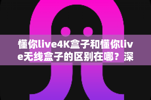 懂你live4K盒子和懂你live无线盒子的区别在哪?深度对比帮你选对不选贵 懂你live4K盒子和懂你live无线盒子的区别在哪?深度对比帮你选对不选贵