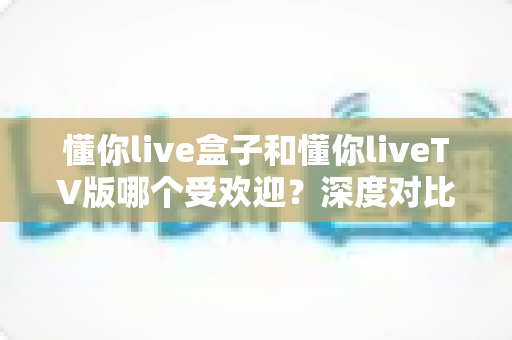 懂你live盒子和懂你liveTV版哪个受欢迎？深度对比分析与选购全指南
