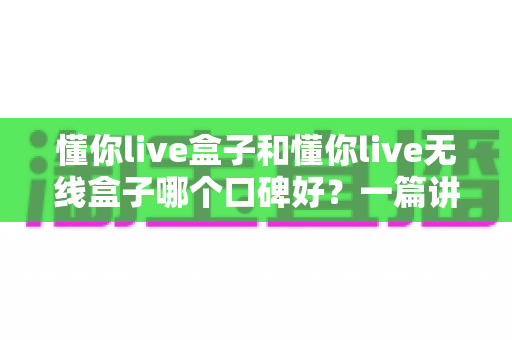 懂你live盒子和懂你live无线盒子哪个口碑好？一篇讲透差异与选购建议的深度对比