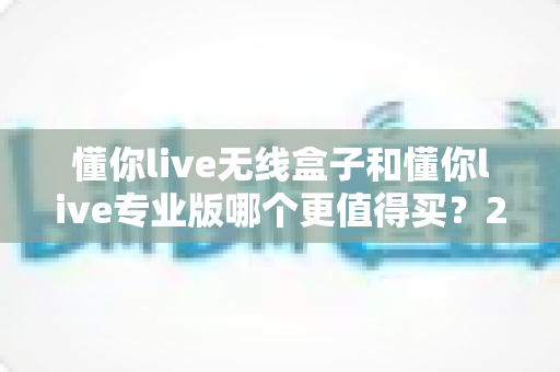 懂你live无线盒子和懂你live专业版哪个更值得买？2025深度对比评测，看完再下单不踩坑
