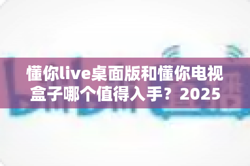 懂你live桌面版和懂你电视盒子哪个值得入手?2025年最新选购对比指南,看完不再纠结 懂你live桌面版和懂你电视盒子哪个值得入手?2025年最新选购对比指南,看完不再纠结
