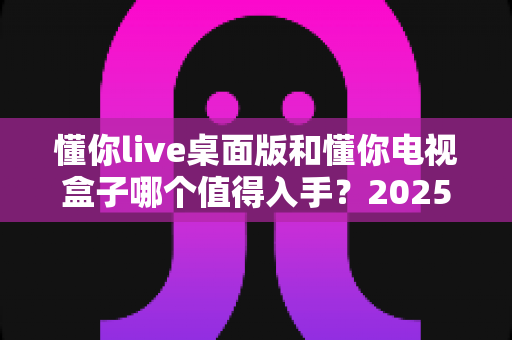 懂你live桌面版和懂你电视盒子哪个值得入手？2025年最新选购对比指南，看完不再纠结