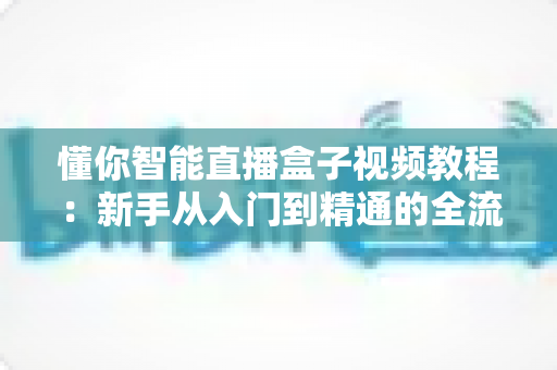 懂你智能直播盒子视频教程:新手从入门到精通的全流程实战指南 懂你智能直播盒子视频教程:新手从入门到精通的全流程实战指南