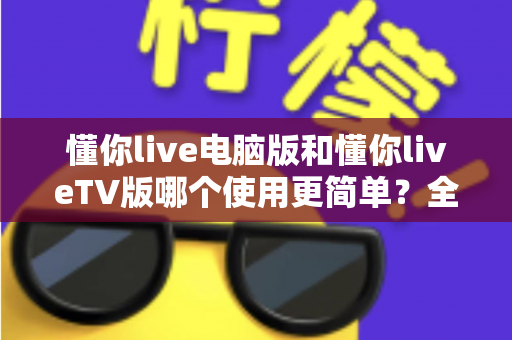 懂你live电脑版和懂你liveTV版哪个使用更简单？全方位对比评测助你轻松选择最佳观看方式