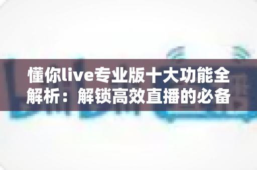懂你live专业版十大功能全解析：解锁高效直播的必备利器