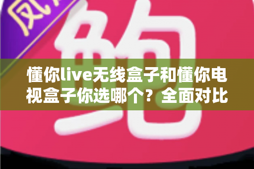 懂你live无线盒子和懂你电视盒子你选哪个?全面对比帮你做出明智选择 懂你live无线盒子和懂你电视盒子你选哪个?全面对比帮你做出明智选择