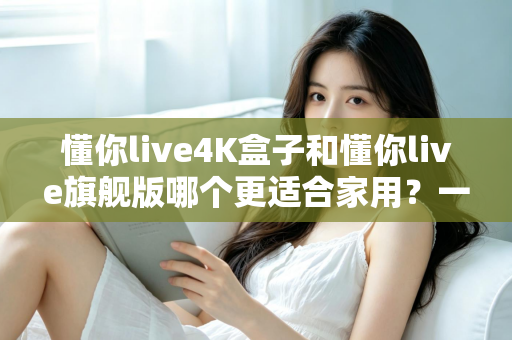 懂你live4K盒子和懂你live旗舰版哪个更适合家用？一份写给普通家庭的深度对比选购指南
