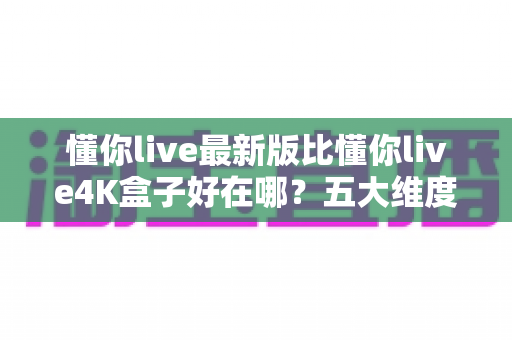 懂你live最新版比懂你live4K盒子好在哪？五大维度深度对比，帮你选对家庭观影方案