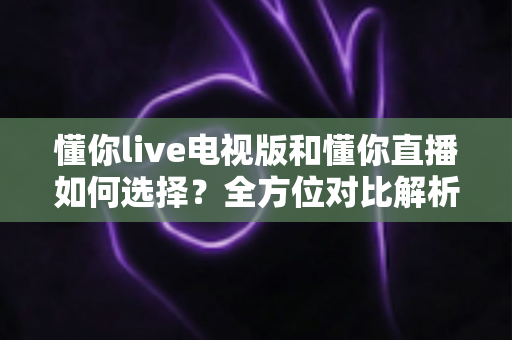 懂你live电视版和懂你直播如何选择?全方位对比解析与实用选购指南 懂你live电视版和懂你直播如何选择?全方位对比解析与实用选购指南