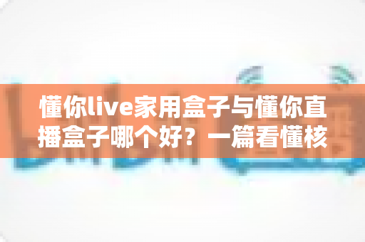 懂你live家用盒子与懂你直播盒子哪个好?一篇看懂核心区别与选购技巧的实用指南 懂你live家用盒子与懂你直播盒子哪个好?一篇看懂核心区别与选购技巧的实用指南