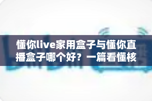懂你live家用盒子与懂你直播盒子哪个好?一篇看懂核心区别与选购技巧的实用指南 懂你live家用盒子与懂你直播盒子哪个好?一篇看懂核心区别与选购技巧的实用指南