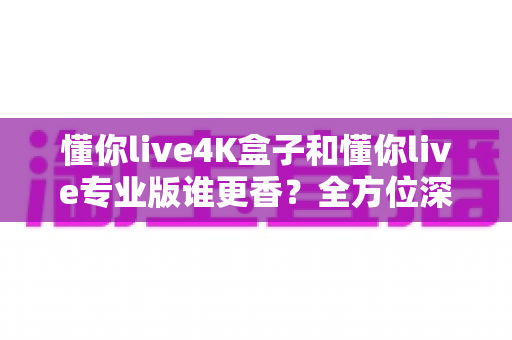 懂你live4K盒子和懂你live专业版谁更香？全方位深度对比帮你选对不选贵