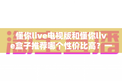 懂你live电视版和懂你live盒子推荐哪个性价比高?一篇文章帮你彻底搞懂怎么选 懂你live电视版和懂你live盒子推荐哪个性价比高?一篇文章帮你彻底搞懂怎么选