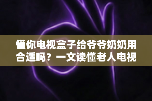 懂你电视盒子给爷爷奶奶用合适吗?一文读懂老人电视盒子的真实体验与选购建议 懂你电视盒子给爷爷奶奶用合适吗?一文读懂老人电视盒子的真实体验与选购建议