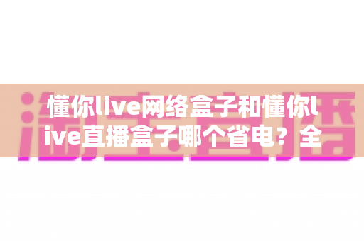 懂你live网络盒子和懂你live直播盒子哪个省电?全面功耗对比与实用省电攻略 懂你live网络盒子和懂你live直播盒子哪个省电?全面功耗对比与实用省电攻略