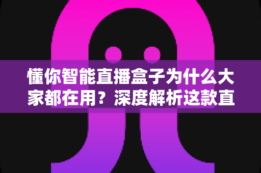 懂你智能直播盒子为什么大家都在用？深度解析这款直播神器走红背后的真实原因