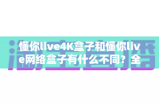 懂你live4K盒子和懂你live网络盒子有什么不同?全面解析帮你选对不选贵 懂你live4K盒子和懂你live网络盒子有什么不同?全面解析帮你选对不选贵