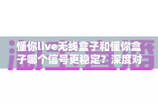 懂你live无线盒子和懂你盒子哪个信号更稳定？深度对比解析与选购全指南