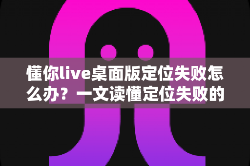 懂你live桌面版定位失败怎么办？一文读懂定位失败的原因与高效解决办法