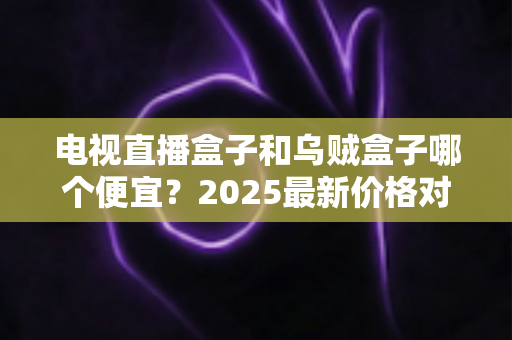 电视直播盒子和乌贼盒子哪个便宜？2025最新价格对比与选购避坑指南