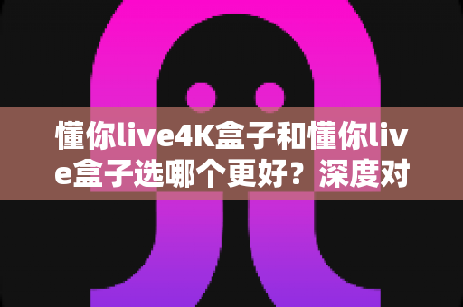 懂你live4K盒子和懂你live盒子选哪个更好?深度对比分析助你买到最合适的电视盒子 懂你live4K盒子和懂你live盒子选哪个更好?深度对比分析助你买到最合适的电视盒子