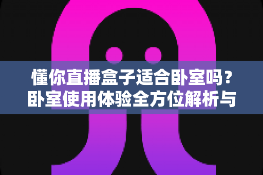 懂你直播盒子适合卧室吗？卧室使用体验全方位解析与选购实用指南