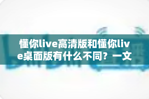 懂你live高清版和懂你live桌面版有什么不同?一文看懂两大版本差异,帮你选对不踩坑 懂你live高清版和懂你live桌面版有什么不同?一文看懂两大版本差异,帮你选对不踩坑