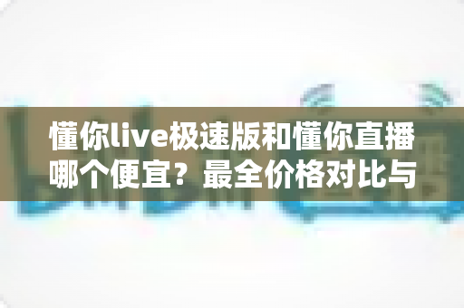 懂你live极速版和懂你直播哪个便宜？最全价格对比与省钱选购指南