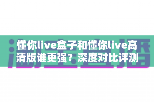 懂你live盒子和懂你live高清版谁更强?深度对比评测帮你选对版本不踩坑 懂你live盒子和懂你live高清版谁更强?深度对比评测帮你选对版本不踩坑