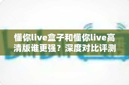 懂你live盒子和懂你live高清版谁更强?深度对比评测帮你选对版本不踩坑 懂你live盒子和懂你live高清版谁更强?深度对比评测帮你选对版本不踩坑
