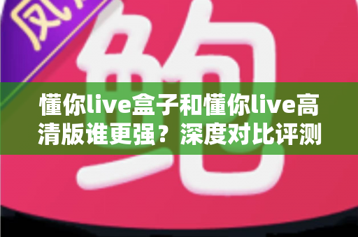 懂你live盒子和懂你live高清版谁更强？深度对比评测帮你选对版本不踩坑
