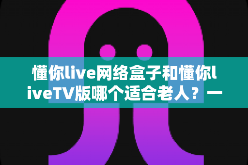 懂你live网络盒子和懂你liveTV版哪个适合老人？一文读懂两大方案优劣，为爸妈选出最省心的看电视神器