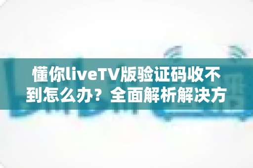 懂你liveTV版验证码收不到怎么办？全面解析解决方法与实用技巧大全