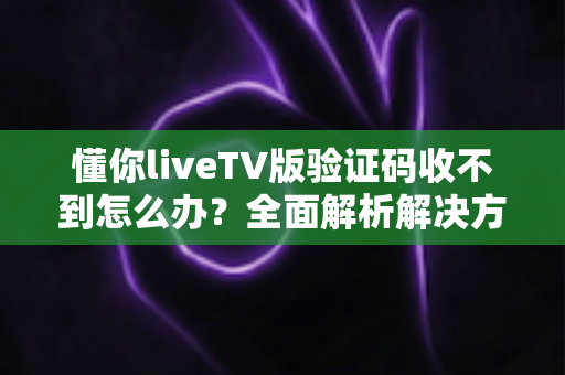 懂你liveTV版验证码收不到怎么办？全面解析解决方法与实用技巧大全