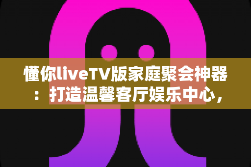 懂你liveTV版家庭聚会神器：打造温馨客厅娱乐中心，让每次团聚都精彩纷呈
