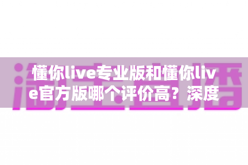 懂你live专业版和懂你live官方版哪个评价高？深度对比解析帮你选出心仪版本