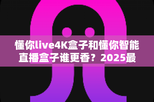 懂你live4K盒子和懂你智能直播盒子谁更香？2025最全对比评测帮你一次选对不踩坑