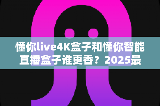 懂你live4K盒子和懂你智能直播盒子谁更香？2025最全对比评测帮你一次选对不踩坑