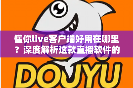 懂你live客户端好用在哪里？深度解析这款直播软件的核心优势与真实使用体验