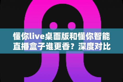 懂你live桌面版和懂你智能直播盒子谁更香?深度对比帮你选对直播工具 懂你live桌面版和懂你智能直播盒子谁更香?深度对比帮你选对直播工具
