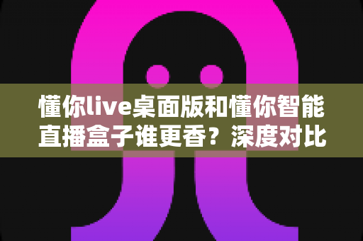 懂你live桌面版和懂你智能直播盒子谁更香？深度对比帮你选对直播工具