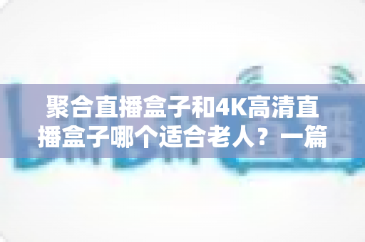 聚合直播盒子和4K高清直播盒子哪个适合老人？一篇文章讲透选购门道，帮父母挑对不踩坑