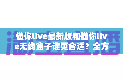懂你live最新版和懂你live无线盒子谁更合适?全方位对比帮你找到最优选择 懂你live最新版和懂你live无线盒子谁更合适?全方位对比帮你找到最优选择