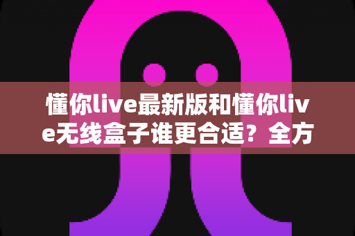 懂你live最新版和懂你live无线盒子谁更合适?全方位对比帮你找到最优选择 懂你live最新版和懂你live无线盒子谁更合适?全方位对比帮你找到最优选择