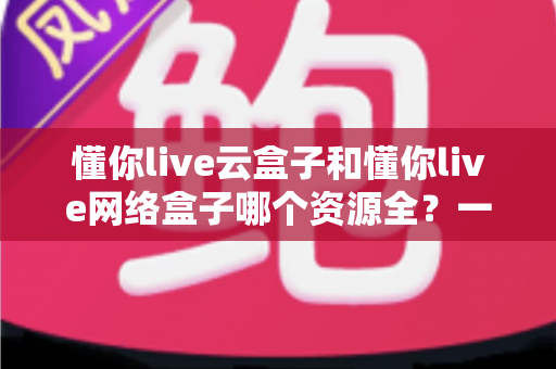 懂你live云盒子和懂你live网络盒子哪个资源全？一篇文章帮你彻底搞懂选机难题