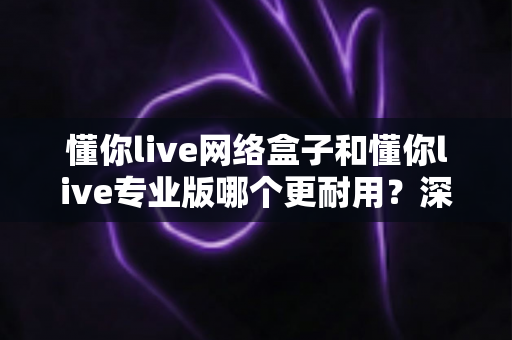 懂你live网络盒子和懂你live专业版哪个更耐用?深度对比评测助你避坑,选出更长久可靠的家庭影音之选 懂你live网络盒子和懂你live专业版哪个更耐用?深度对比评测助你避坑,选出更长久可靠的家庭影音之选