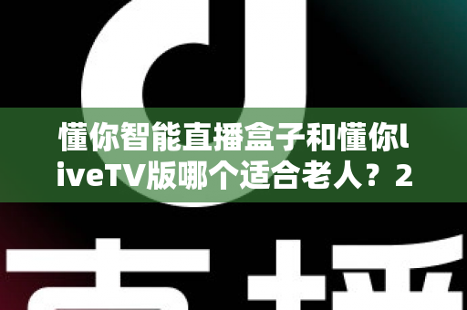 懂你智能直播盒子和懂你liveTV版哪个适合老人？2025年最新选购指南与深度对比分析