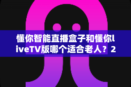 懂你智能直播盒子和懂你liveTV版哪个适合老人？2025年最新选购指南与深度对比分析
