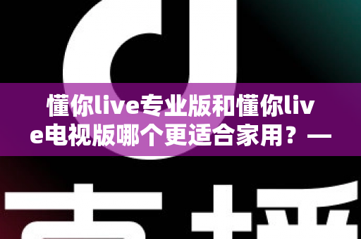 懂你live专业版和懂你live电视版哪个更适合家用？——家用场景深度对比与选购全指南