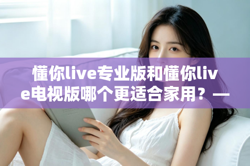 懂你live专业版和懂你live电视版哪个更适合家用？——家用场景深度对比与选购全指南